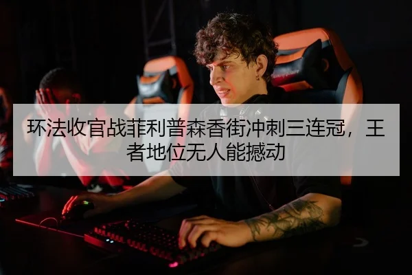 环法收官战菲利普森香街冲刺三连冠，王者地位无人能撼动